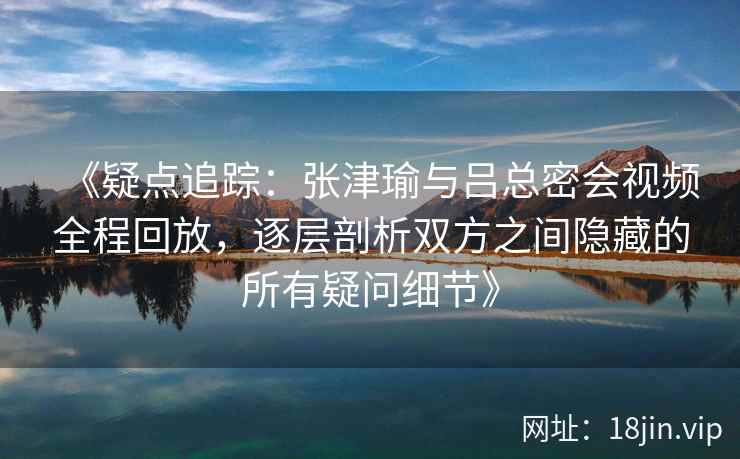 《疑点追踪：张津瑜与吕总密会视频全程回放，逐层剖析双方之间隐藏的所有疑问细节》