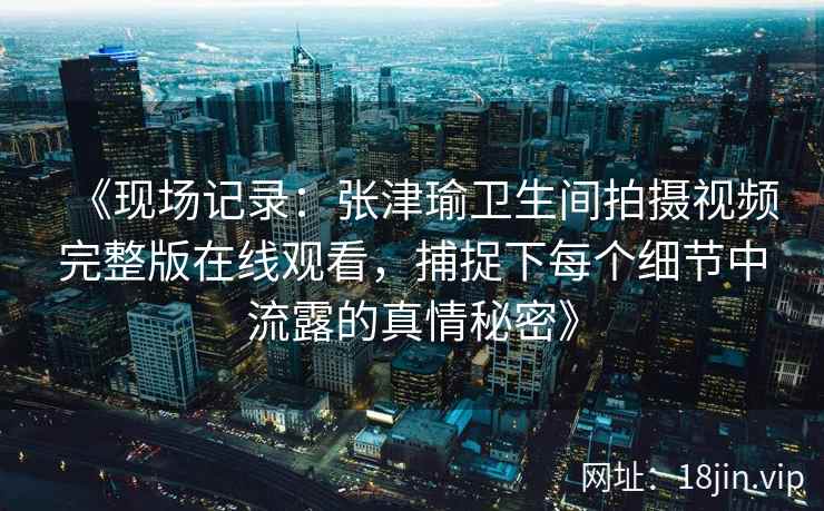 《现场记录：张津瑜卫生间拍摄视频完整版在线观看，捕捉下每个细节中流露的真情秘密》