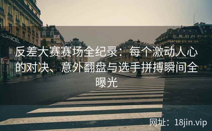 反差大赛赛场全纪录：每个激动人心的对决、意外翻盘与选手拼搏瞬间全曝光