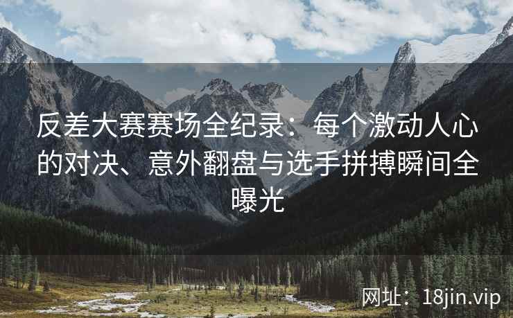 反差大赛赛场全纪录：每个激动人心的对决、意外翻盘与选手拼搏瞬间全曝光