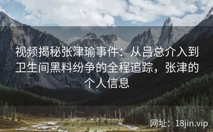 视频揭秘张津瑜事件：从吕总介入到卫生间黑料纷争的全程追踪，张津的个人信息