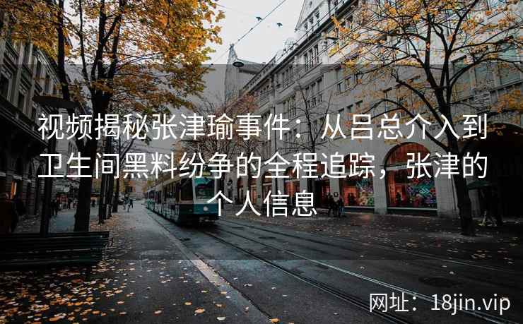 视频揭秘张津瑜事件：从吕总介入到卫生间黑料纷争的全程追踪，张津的个人信息