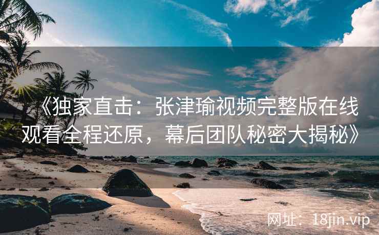《独家直击：张津瑜视频完整版在线观看全程还原，幕后团队秘密大揭秘》