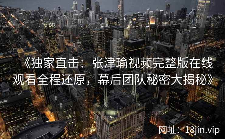 《独家直击：张津瑜视频完整版在线观看全程还原，幕后团队秘密大揭秘》