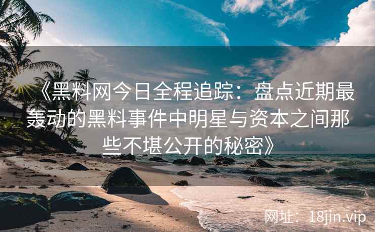 《黑料网今日全程追踪：盘点近期最轰动的黑料事件中明星与资本之间那些不堪公开的秘密》