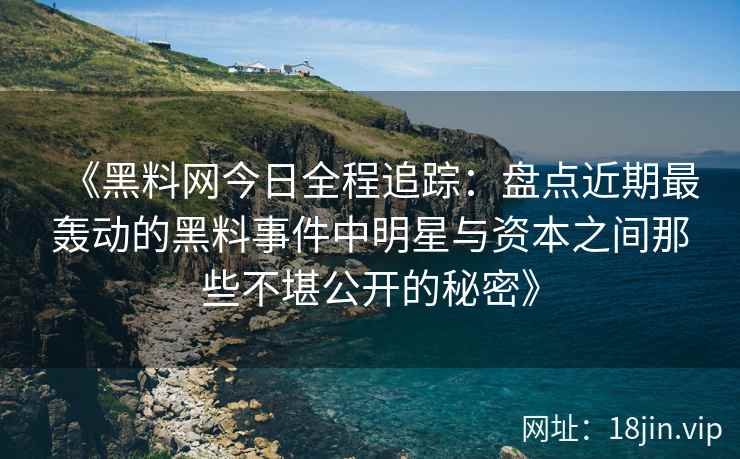 《黑料网今日全程追踪：盘点近期最轰动的黑料事件中明星与资本之间那些不堪公开的秘密》