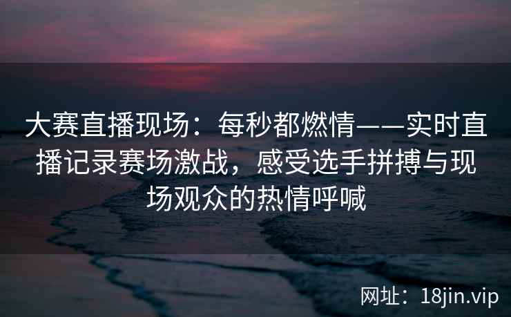 大赛直播现场：每秒都燃情——实时直播记录赛场激战，感受选手拼搏与现场观众的热情呼喊