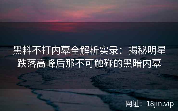 黑料不打内幕全解析实录：揭秘明星跌落高峰后那不可触碰的黑暗内幕
