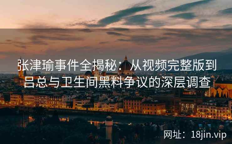 张津瑜事件全揭秘：从视频完整版到吕总与卫生间黑料争议的深层调查