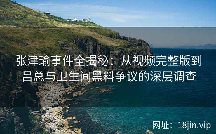 张津瑜事件全揭秘：从视频完整版到吕总与卫生间黑料争议的深层调查