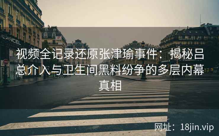 视频全记录还原张津瑜事件：揭秘吕总介入与卫生间黑料纷争的多层内幕真相