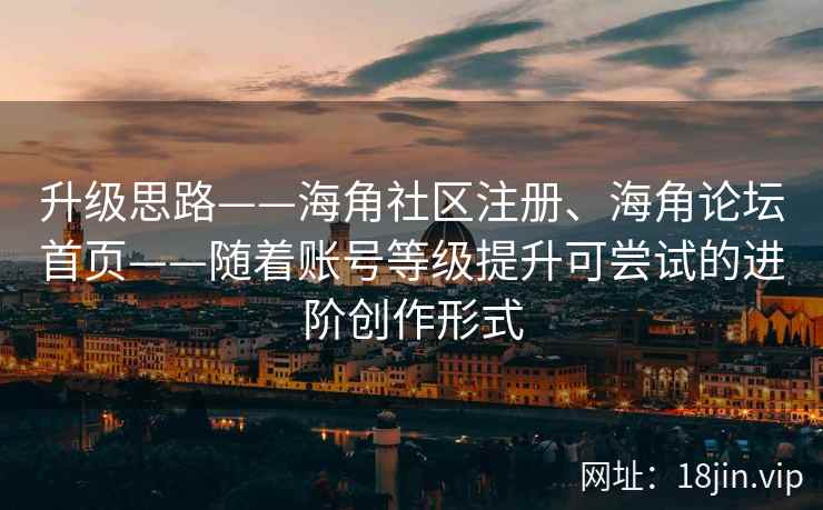 升级思路——海角社区注册、海角论坛首页——随着账号等级提升可尝试的进阶创作形式