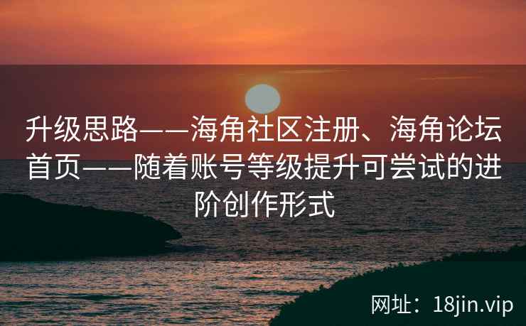 升级思路——海角社区注册、海角论坛首页——随着账号等级提升可尝试的进阶创作形式