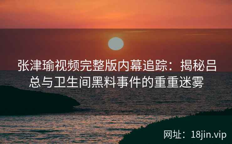 张津瑜视频完整版内幕追踪：揭秘吕总与卫生间黑料事件的重重迷雾