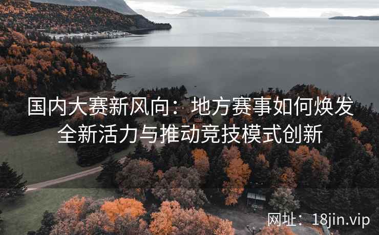 国内大赛新风向：地方赛事如何焕发全新活力与推动竞技模式创新