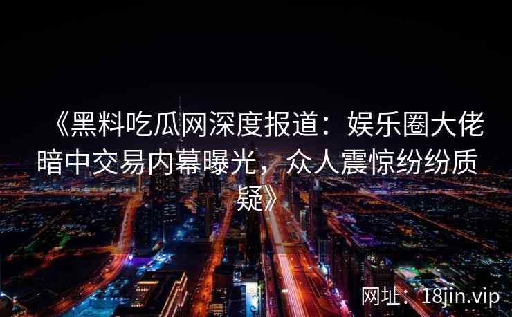 《黑料吃瓜网深度报道：娱乐圈大佬暗中交易内幕曝光，众人震惊纷纷质疑》
