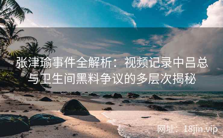 张津瑜事件全解析：视频记录中吕总与卫生间黑料争议的多层次揭秘