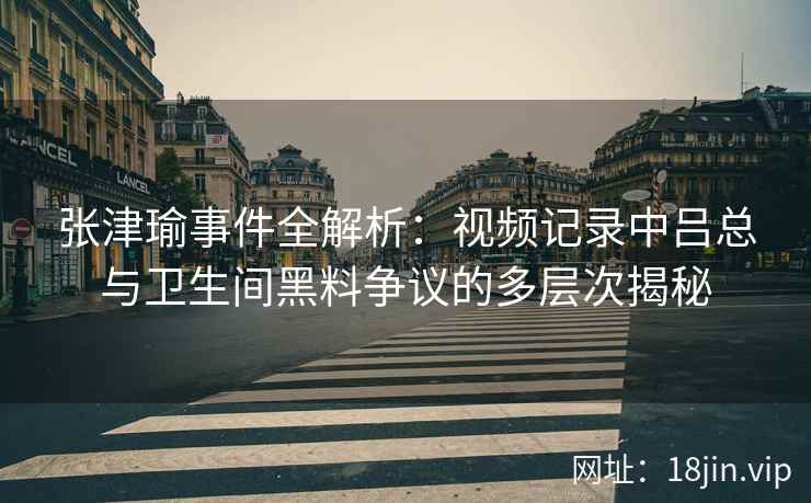 张津瑜事件全解析：视频记录中吕总与卫生间黑料争议的多层次揭秘