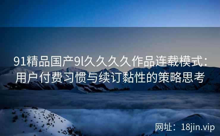 91精品国产9l久久久久作品连载模式：用户付费习惯与续订黏性的策略思考