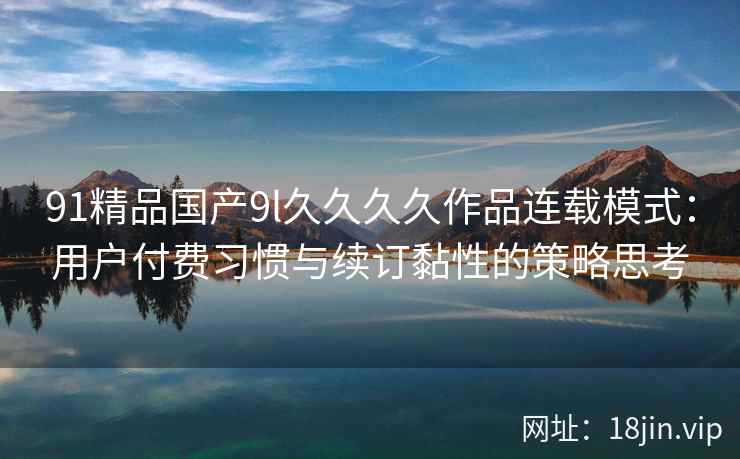91精品国产9l久久久久作品连载模式：用户付费习惯与续订黏性的策略思考