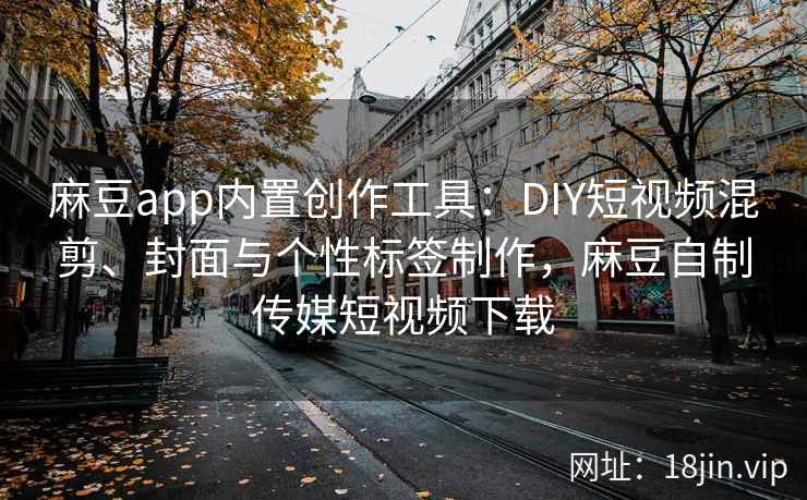 麻豆app内置创作工具：DIY短视频混剪、封面与个性标签制作，麻豆自制传媒短视频下载