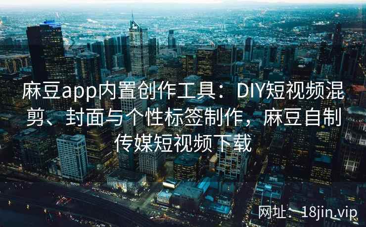 麻豆app内置创作工具：DIY短视频混剪、封面与个性标签制作，麻豆自制传媒短视频下载