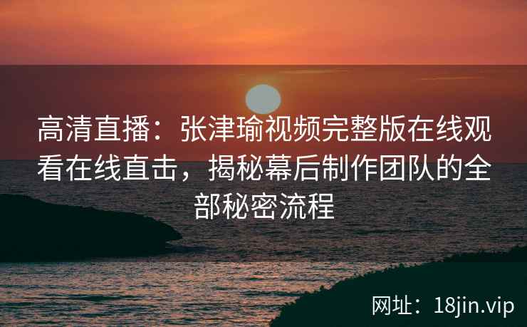 高清直播：张津瑜视频完整版在线观看在线直击，揭秘幕后制作团队的全部秘密流程