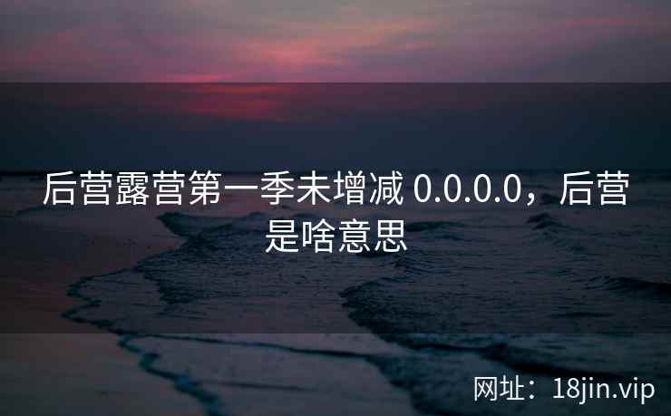 后营露营第一季未增减 0.0.0.0，后营是啥意思
