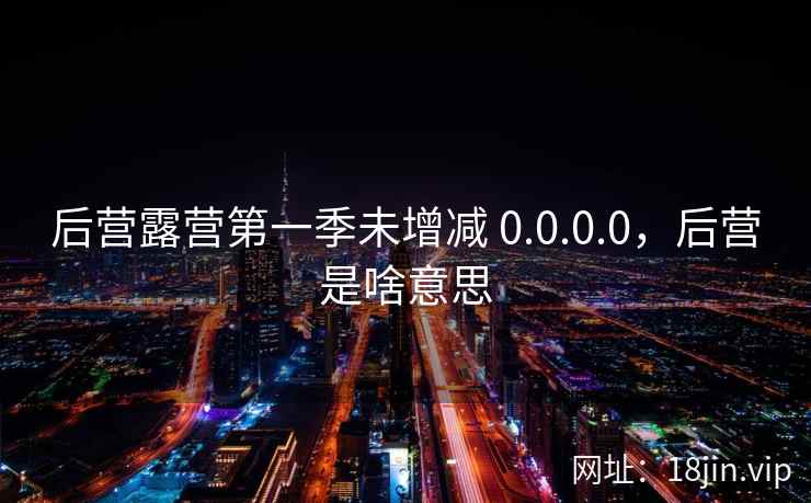 后营露营第一季未增减 0.0.0.0，后营是啥意思