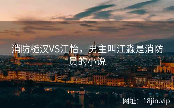 消防糙汉VS江怡，男主叫江淼是消防员的小说