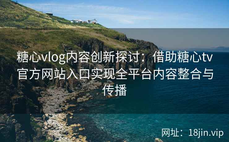 糖心vlog内容创新探讨：借助糖心tv官方网站入口实现全平台内容整合与传播