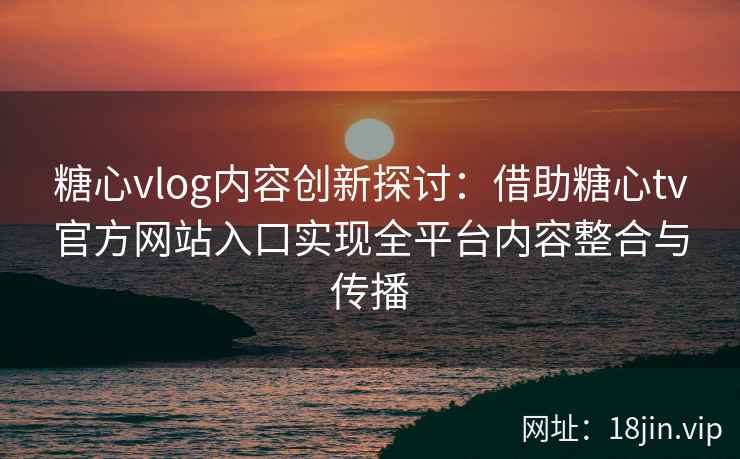 糖心vlog内容创新探讨：借助糖心tv官方网站入口实现全平台内容整合与传播