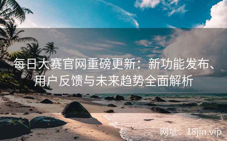 每日大赛官网重磅更新：新功能发布、用户反馈与未来趋势全面解析