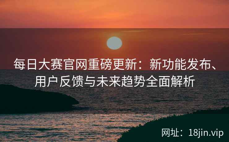每日大赛官网重磅更新：新功能发布、用户反馈与未来趋势全面解析