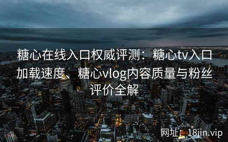 糖心在线入口权威评测：糖心tv入口加载速度、糖心vlog内容质量与粉丝评价全解