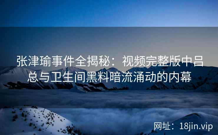 张津瑜事件全揭秘：视频完整版中吕总与卫生间黑料暗流涌动的内幕