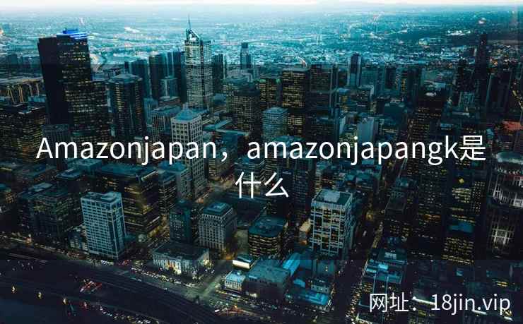 Amazonjapan，amazonjapangk是什么
