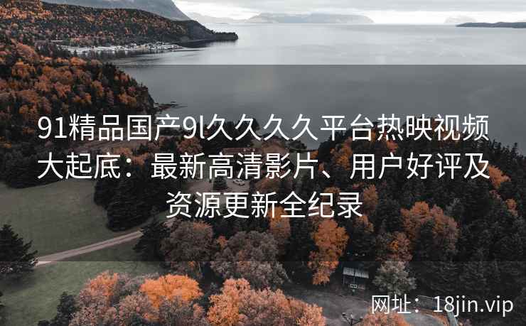 91精品国产9l久久久久平台热映视频大起底：最新高清影片、用户好评及资源更新全纪录