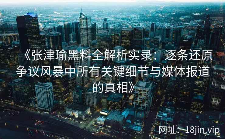 《张津瑜黑料全解析实录：逐条还原争议风暴中所有关键细节与媒体报道的真相》
