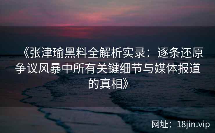 《张津瑜黑料全解析实录：逐条还原争议风暴中所有关键细节与媒体报道的真相》