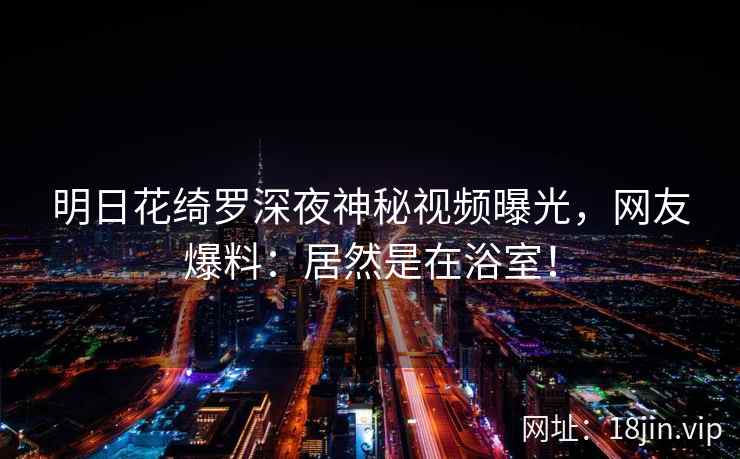 明日花绮罗深夜神秘视频曝光，网友爆料：居然是在浴室！