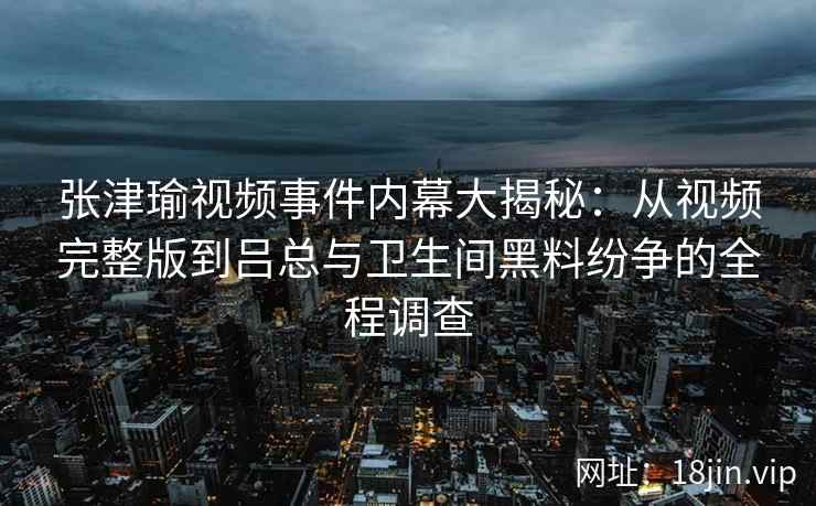 张津瑜视频事件内幕大揭秘：从视频完整版到吕总与卫生间黑料纷争的全程调查