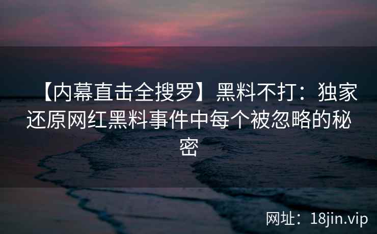 【内幕直击全搜罗】黑料不打：独家还原网红黑料事件中每个被忽略的秘密