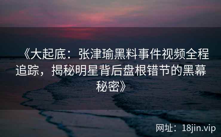 《大起底：张津瑜黑料事件视频全程追踪，揭秘明星背后盘根错节的黑幕秘密》