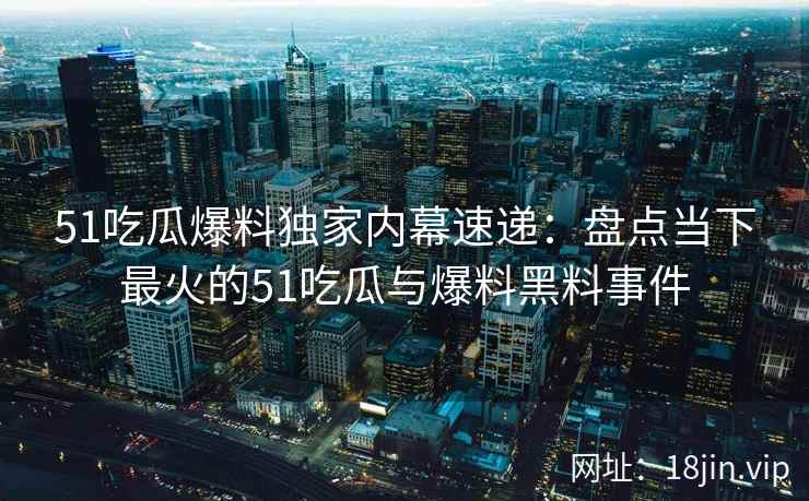 51吃瓜爆料独家内幕速递：盘点当下最火的51吃瓜与爆料黑料事件
