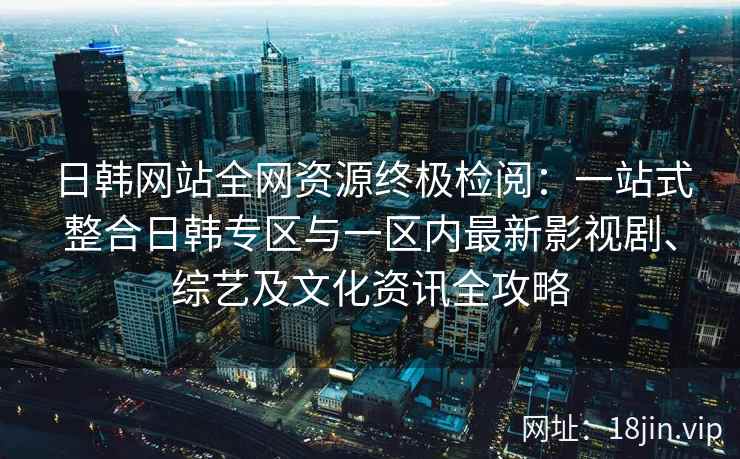 日韩网站全网资源终极检阅：一站式整合日韩专区与一区内最新影视剧、综艺及文化资讯全攻略