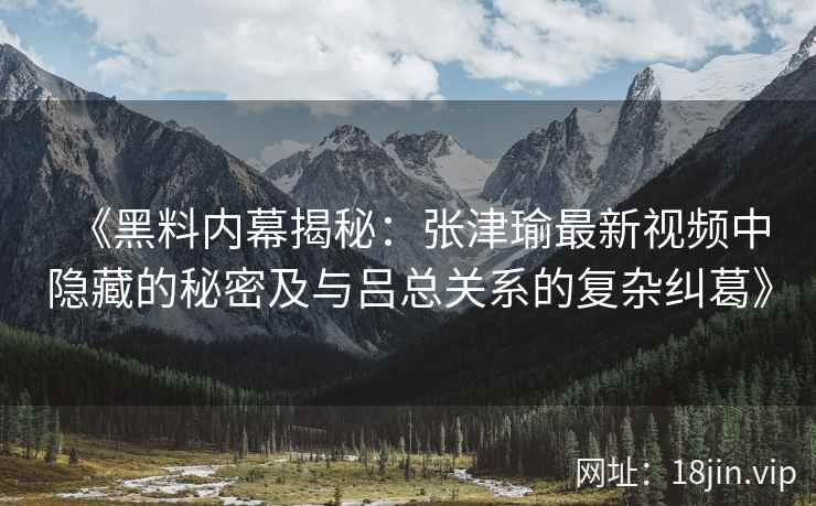 《黑料内幕揭秘：张津瑜最新视频中隐藏的秘密及与吕总关系的复杂纠葛》