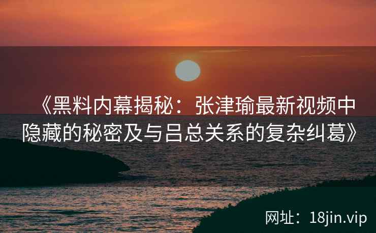 《黑料内幕揭秘：张津瑜最新视频中隐藏的秘密及与吕总关系的复杂纠葛》