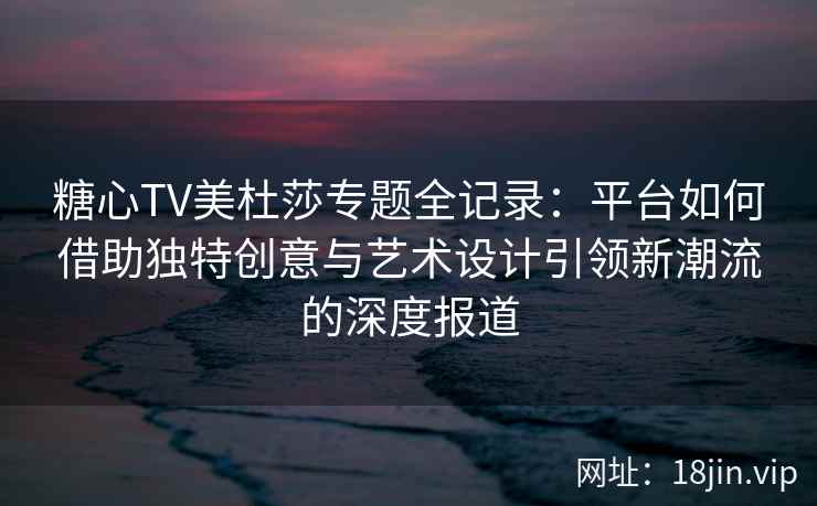 糖心TV美杜莎专题全记录：平台如何借助独特创意与艺术设计引领新潮流的深度报道