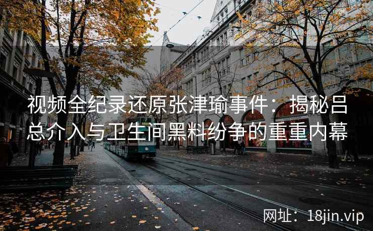 视频全纪录还原张津瑜事件：揭秘吕总介入与卫生间黑料纷争的重重内幕